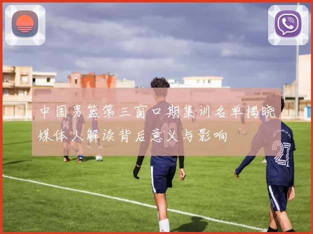 中国男篮第三窗口期集训名单揭晓媒体人解读背后意义与影响