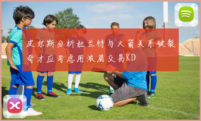 皮尔斯分析杜兰特与火箭关系破裂奇才应考虑用浓眉交易KD