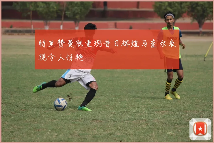特里赞曼联重现昔日辉煌马奎尔表现令人惊艳