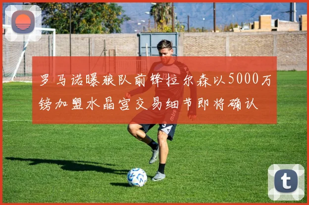罗马诺曝狼队前锋拉尔森以5000万镑加盟水晶宫交易细节即将确认