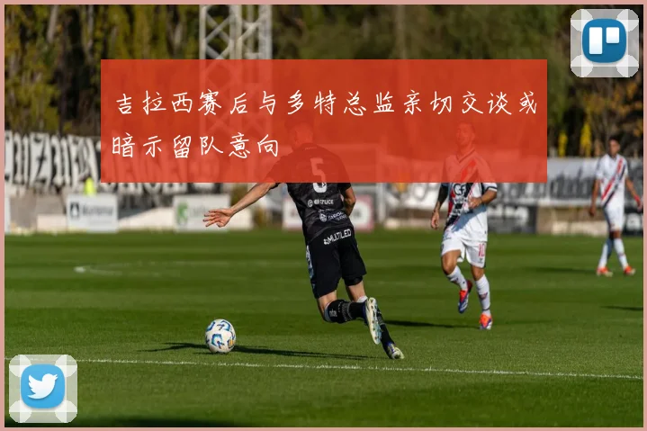 吉拉西赛后与多特总监亲切交谈或暗示留队意向